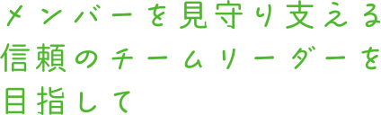 メンバーを見守り支える 信頼のチームリーダーを目指して