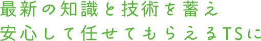 最新の知識と技術を蓄え 安心して任せてもらえるTSに