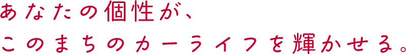 あなたの個性が、このまちのカーライフを輝かせる。